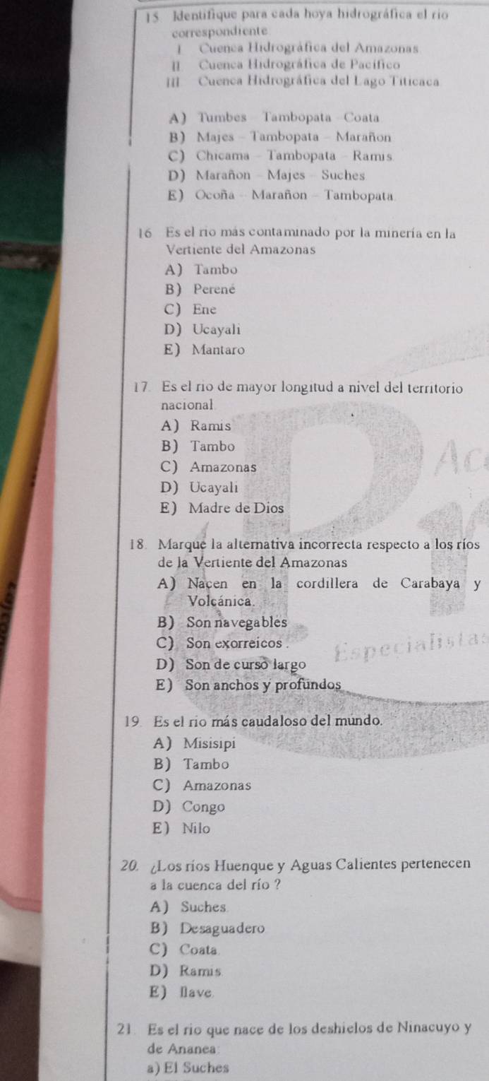 Identifique para cada hoya hidrográfica el rio
correspondiente
Cuenca Hidrográfica del Amazonas
[ Cuenca Hidrográfica de Pacífico
[[ Cuenca Hidrográfica del Lago Titicaca
A Tumbes Tambopata Coata
B Majes - Tambopata - Marañon
C) Chicama - Tambopata - Ramis
D) Marañon - Majes - Suches
E Ocoña - Marañon - Tambopata
16 Es el rio más contaminado por la minería en la
Vertiente del Amazonas
A Tambo
B) Perené
C Ene
D Ucayali
E Mantaro
17 Es el rio de mayor longitud a nivel del territorio
nacional
A Ramis
B Tambo
C) Amazonas
D) Ucayali
E Madre de Dios
18. Marque la alternativa incorrecta respecto a los ríos
de la Vertiente del Amazonas
A Nacen en la cordillera de Carabaya y
Volcánica.
B Son navegables
C) Son exorreicos.
D) Son de curso largo
E Son anchos y profundos
19 Es el río más caudaloso del múndo.
A) Misisipi
B Tambo
C Amazonas
D) Congo
E Nilo
20. Los ríos Huenque y Aguas Calientes pertenecen
a la cuenca del río ?
A Suches
BDesaguadero
C) Coata
D) Ramis
E lave
21. Es el rio que nace de los deshielos de Ninacuyo y
de Ananea
a) El Suches