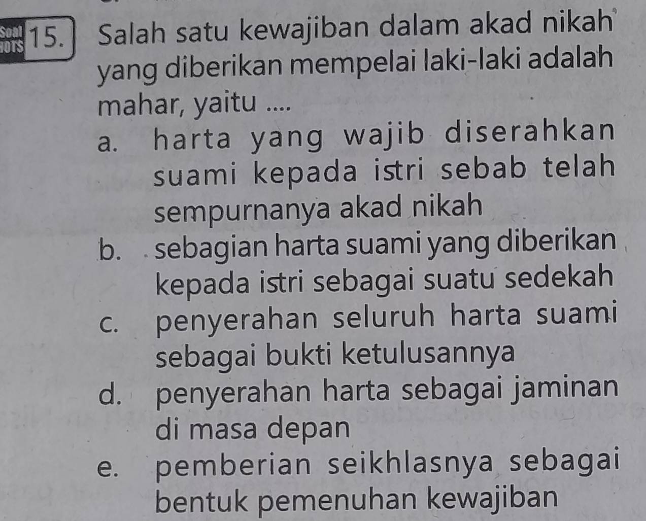 Soal 15. Salah satu kewajiban dalam akad nikah
1OTS
yang diberikan mempelai laki-laki adalah
mahar, yaitu ....
a. harta yang wajib diserahkan
suami kepada istri sebab telah 
sempurnanya akad nikah
b. sebagian harta suami yang diberikan
kepada istri sebagai suatu sedekah
c. penyerahan seluruh harta suami
sebagai bukti ketulusannya
d. penyerahan harta sebagai jaminan
di masa depan
e. pemberian seikhlasnya sebagai
bentuk pemenuhan kewajiban