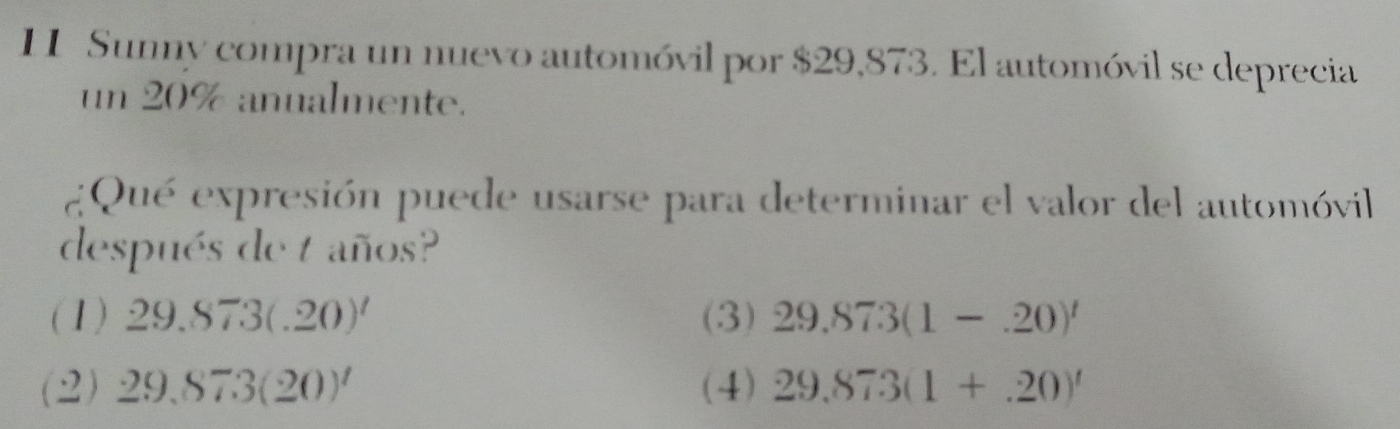 II Sunny compra un nuevo automóvil por $29,873. El automóvil se deprecia
un 20% anualmente.
¿Qué expresión puede usarse para determinar el valor del automóvil
después de t años?
(1) 29.873(.20)' (3) 29.873(1-.20)'
(2) 29,873(20)' (4) 29.873(1+.20)'