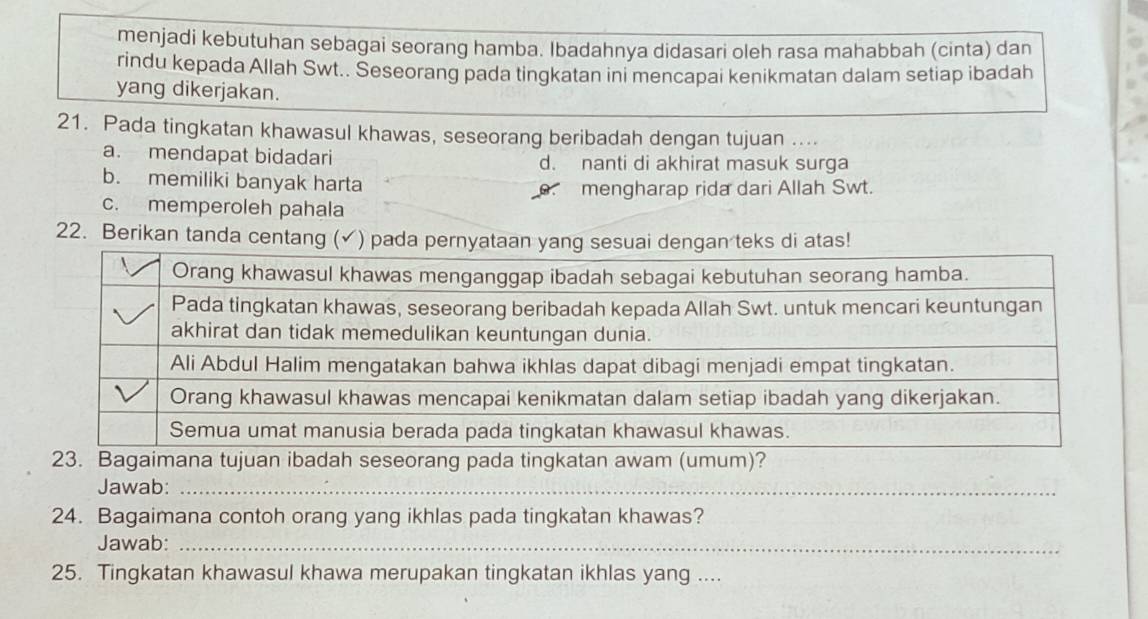 menjadi kebutuhan sebagai seorang hamba. Ibadahnya didasari oleh rasa mahabbah (cinta) dan
rindu kepada Allah Swt.. Šeseorang pada tingkatan ini mencapai kenikmatan dalam setiap ibadah
yang dikerjakan.
21. Pada tingkatan khawasul khawas, seseorang beribadah dengan tujuan ....
a. mendapat bidadari d. nanti di akhirat masuk surga
b. memiliki banyak harta
mengharap rida dari Allah Swt.
c. memperoleh pahala
22. Berikan tanda centang (✓) pada pernyataan yangngan teks di atas!
23. Bagaimana tujuan ibadah seseorang pada tingkatan awam (umum)?
Jawab:_
24. Bagaimana contoh orang yang ikhlas pada tingkatan khawas?
Jawab:_
25. Tingkatan khawasul khawa merupakan tingkatan ikhlas yang ....