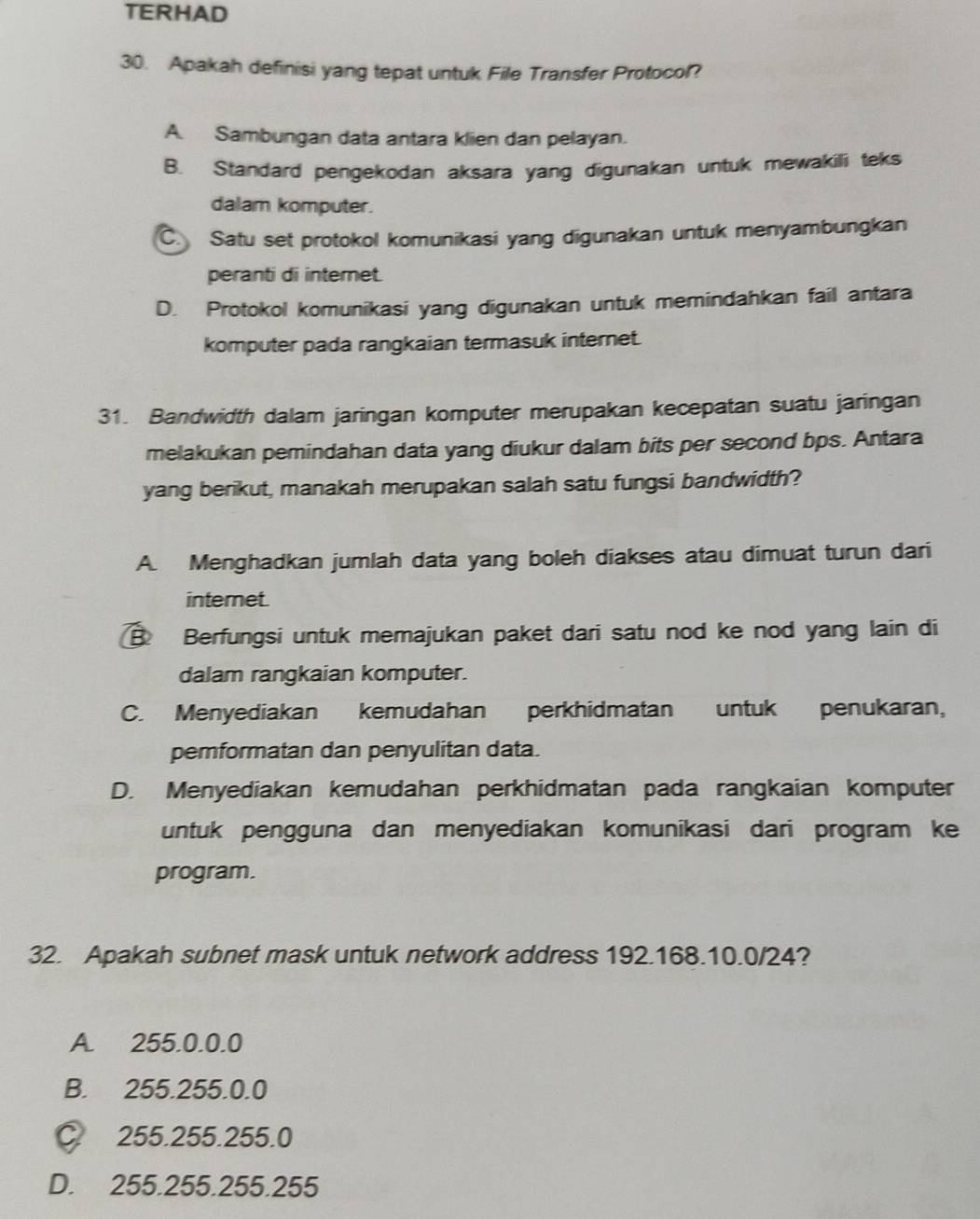 TERHAD
30. Apakah definisi yang tepat untuk File Transfer Protocol?
A. Sambungan data antara klien dan pelayan.
B. Standard pengekodan aksara yang digunakan untuk mewakili teks
dalam komputer.
C. Satu set protokol komunikasi yang digunakan untuk menyambungkan
peranti di internet.
D. Protokol komunikasi yang digunakan untuk memindahkan fail antara
komputer pada rangkaian termasuk internet.
31. Bandwidth dalam jaringan komputer merupakan kecepatan suatu jaringan
melakukan pemindahan data yang diukur dalam bits per second bps. Antara
yang berikut, manakah merupakan salah satu fungsi bandwidth?
A. Menghadkan jumlah data yang boleh diakses atau dimuat turun dari
internet.
B Berfungsi untuk memajukan paket dari satu nod ke nod yang lain di
dalam rangkaian komputer.
C. Menyediakan kemudahan perkhidmatan untuk penukaran,
pemformatan dan penyulitan data.
D. Menyediakan kemudahan perkhidmatan pada rangkaian komputer
untuk pengguna dan menyediakan komunikasi dari program ke
program.
32. Apakah subnet mask untuk network address 192.168.10.0/24?
A. 255.0.0.0
B. 255.255.0.0
C 255.255.255.0
D. 255.255.255.255