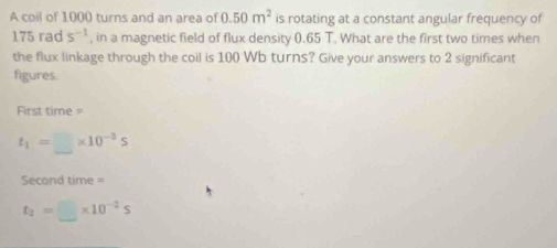 A coil of 1000 turns and an area of 0.50m^2 is rotating at a constant angular frequency of
175 rad s^(-1) , in a magnetic field of flux density 0.65 T. What are the first two times when 
the flux linkage through the coil is 100 Wb turns? Give your answers to 2 significant 
figures. 
First time =
t_1=□ * 10^(-3)s
Second time =
t_2=□ * 10^(-2)s