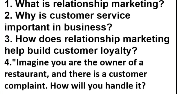 What is relationship marketing? 
2. Why is customer service 
important in business? 
3. How does relationship marketing 
help build customer loyalty? 
4."Imagine you are the owner of a 
restaurant, and there is a customer 
complaint. How will you handle it?