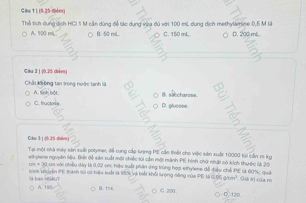 (0.25 điểm)
Thể tích dung dịch HCl 1 M cần dùng để tác dụng vừa đủ với 100 mL dung dịch methylamine 0,5 M là
A. 100 mL. B. 50 mL. C. 150 mL. D. 200 mL.
Câu 2 | (0.25 điểm)
Chất không tan trong nước lạnh là
A. tinh bột. B. saccharose. a
6
C. fructose. D. glucose.
Câu 3 | (0.25 điểm)
Tại một nhà máy sản xuất polymer, để cung cấp lượng PE cần thiết cho việc sản xuất 10000 túi cần m kg
ethylene nguyên liệu. Biết để sản xuất một chiếc túi cần một mảnh PE hình chữ nhật có kích thước là 20
cm* 30 cm với chiều dày là 0,02 cm; hiệu suất phản ứng trùng hợp ethylene để điều chế PE là 60%; quá
trình chuyển PE thành túi có hiệu suất là 95% và biết khối lượng riêng của PE là 0.95g/cm^3 , Giá trị của m
là bao nhiêu?
A. 190. B. 114. C. 200. D. 120.