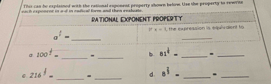 This can be explained with the rational exponent property shown below. Use the property to rewrite 
each exponent in a-d in radical form and then evaluate. 
RATIONAL EXPONENT PROPERTY 
If x=1 , the expression is equivalent to 
_ a^(frac 1)y=
_ 
a 100^(frac 1)2= _ 
_= 
b. 81^(frac 1)4= _ 
_= 
C. 216^(frac 1)3=
_=_ 
d. 8^(frac 2)3= _ 
_