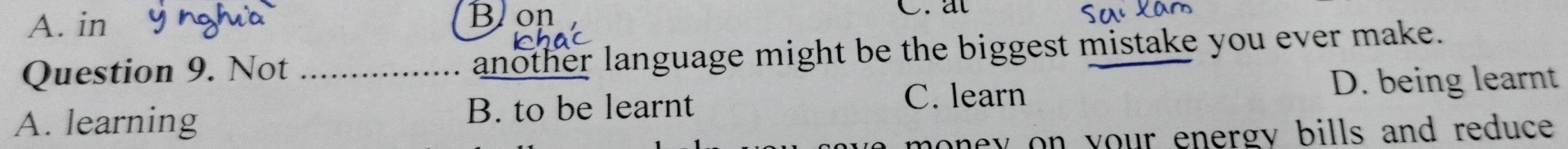 A. in Blon C.at
Question 9. Not another language might be the biggest mistake you ever make.
C. learn
A. learning _B. to be learnt D. being learnt
oney on your energy bills and reduce .