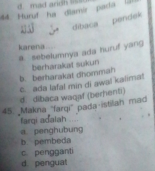 d. mad aridh liss
44. Huruf ha dlamir pada am 
dibaca pendek
karena....
a sebelumnya ada huruf yang
berharakat sukun
b、berharakat dhommah
c. ada lafal min di awal kalimat
d. dibaca waqaf (berhenti)
45. Makna “farqi” pada istilah mad
farqi adalah ....
a penghubung
b.pembeda
c. pengganti
d. penguat