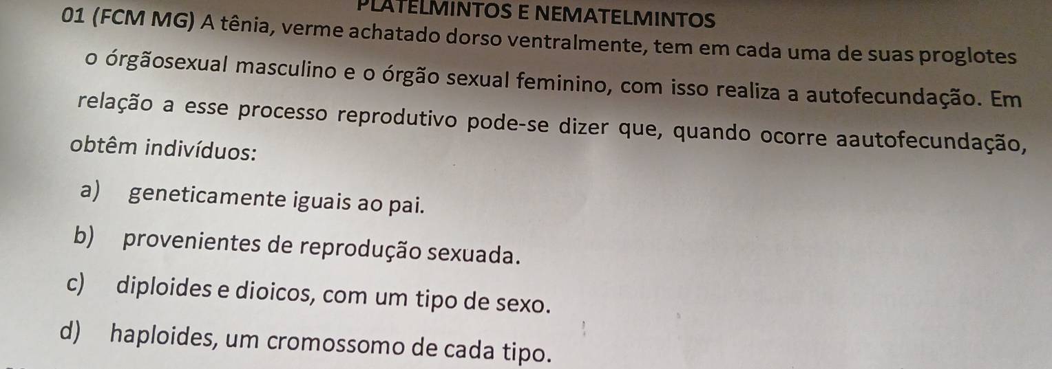 PLATÉLMINTOS E NEMATELMINTOS
01 (FCM MG) A tênia, verme achatado dorso ventralmente, tem em cada uma de suas proglotes
o órgãosexual masculino e o órgão sexual feminino, com isso realiza a autofecundação. Em
relação a esse processo reprodutivo pode-se dizer que, quando ocorre aautofecundação,
obtêm indivíduos:
a) geneticamente iguais ao pai.
b) provenientes de reprodução sexuada.
c) diploides e dioicos, com um tipo de sexo.
d) haploides, um cromossomo de cada tipo.