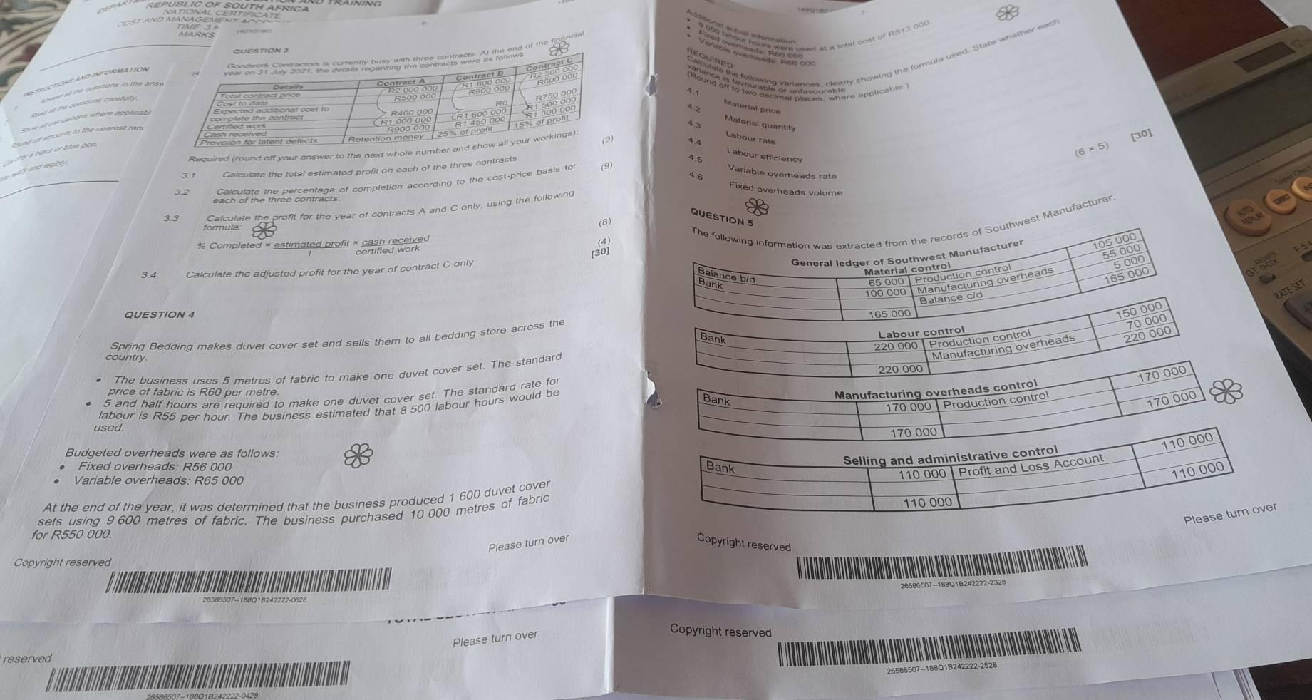 REPUBLIC OF SOUTH AFRICAND TRAINING 
Cost ano Mae Parasas 
Aoower all the questions in the ansuedte pireng t Pesnsoat ate, t haand o the Reapeie 
InSTRUCTIONS AND INFORMATION 
4.1 
Reat all the curstions carefulty. 
Material price 
Soow all calulations where applicatil 
Material quantity 
sound off amounts to the nearest ram 
4.3 Labour rate 
Required (round off your answer to the next whole numbe 
[30] 
eaty and legibe . e thy a black or blue pen .
(6* 5)
Labour efficiency 
3. 1 Calculate the total estimated profit on each of the three contracts.
4.5
3.2 each of the thres centage of completion according to the cost-price basis for 
Variable overheads rate 
4.6 Fixed overheads volume 
Calculate the profit for the year of contracts A and C only, using the following 
QUESTIO 
formula 
est Manufacturer 
(8) 
% Completed × estimated profit × Cann received 
F5 
Calculate the adjusted profit for the year of contract C only 
RATE SET 
QUESTION 4 
Spring Bedding makes duvet cover set and sells them to all bedding store across the 
Labour control 
Bank
220 000 Production control 
country 
Manufacturing overheads 220 000
The business uses 5 metres of fabric to make one duvet cover set. The standard 220 000
170 000
price of fabric is R60 per metre. 
Manufacturing overheads control
5 and half hours are required to make one duvet cover set. The standard rate for 
labour is R55 per hour. The business estimated that 8 500 labour hours would be 
Bank
170 000| Production contro
170 000
used.
170 000
110 000
Budgeted overheads were as follows 
• Fixed overheads: R56 000
Selling and administrative control 
Bank
110 000 | Profit and Loss Account 
Variable overheads: R65 000
110 000
At the end of the year, it was determined that the business produced 1 600 duvet cover 
Please turn over 
sets using 9 600 metres of fabric. The business purchased 10 000 metres of fabric 110 000
for R550 000. 
Please turn over Copyright reserved 
Copyright reserved 
Please turn over 
Copyright reserved 
reserved