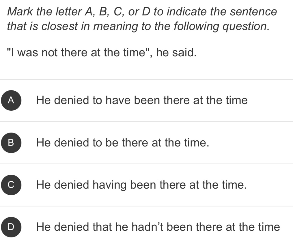 Mark the letter A, B, C, or D to indicate the sentence
that is closest in meaning to the following question.
"I was not there at the time", he said.
A ) He denied to have been there at the time
B He denied to be there at the time.
He denied having been there at the time.
He denied that he hadn't been there at the time