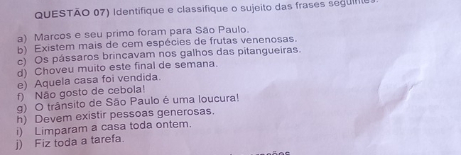 QUESTÃO 07) Identifique e classifique o sujeito das frases seguife. 
a) Marcos e seu primo foram para São Paulo. 
b) Existem mais de cem espécies de frutas venenosas. 
c) Os pássaros brincavam nos galhos das pitangueiras. 
d) Choveu muito este final de semana. 
e) Aquela casa foi vendida. 
f) Não gosto de cebola! 
g) O trânsito de São Paulo é uma loucura! 
h) Devem existir pessoas generosas. 
i) Limparam a casa toda ontem. 
j) Fiz toda a tarefa.