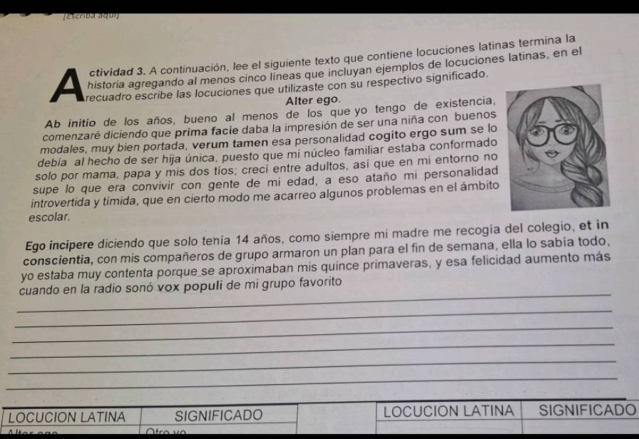 TEscrida açun 
ctividad 3. A continuación, lee el siguiente texto que contiene locuciones latinas termina la 
historia agregando al menos cinco lineas que incluyan ejemplos de locuciones latinas, en el 
A Arecuadro escribe las locuciones que utilizaste con su respectivo significado. 
Alter ego. 
Ab initio de los años, bueno al menos de los que yo tengo de existencia, 
comenzaré diciendo que prima facie daba la impresión de ser una niña con buenos 
modales, muy bien portada, verum tamen esa personalidad cogito ergo sum se lo 
debía al hecho de ser hija única, puesto que mi núcleo familiar estaba conformado 
solo por mama, papa y mis dos tíos; crecí entre adultos, así que en mi entorno no 
supe lo que era convivir con gente de mi edad, a eso ataño mi personalidad 
introvertida y tímida, que en cierto modo me acarreo algunos problemas en el ámbito 
escolar. 
Ego incipere diciendo que solo tenía 14 años, como siempre mi madre me recogía del colegio, et in 
conscientia, con mis compañeros de grupo armaron un plan para el fin de semana, ella lo sabía todo, 
yo estaba muy contenta porque se aproximaban mis quince primaveras, y esa felicidad aumento más 
_ 
cuando en la radio sonó vox populi de mi grupo favorito 
_ 
_ 
_ 
_ 
_ 
LOCUCION LATINA SIGNIFICADO LOCUCION LATINA SIGNIFICADO