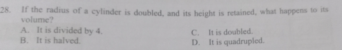 If the radius of a cylinder is doubled, and its height is retained, what happens to its
volume?
A. It is divided by 4. C. It is doubled.
B. It is halved.
D. It is quadrupled.