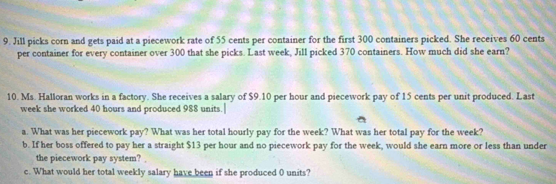 Jill picks corn and gets paid at a piecework rate of 55 cents per container for the first 300 containers picked. She receives 60 cents
per container for every container over 300 that she picks. Last week, Jill picked 370 containers. How much did she earn? 
10. Ms. Halloran works in a factory. She receives a salary of $9.10 per hour and piecework pay of 15 cents per unit produced. Last
week she worked 40 hours and produced 988 units.| 
a. What was her piecework pay? What was her total hourly pay for the week? What was her total pay for the week? 
b. If her boss offered to pay her a straight $13 per hour and no piecework pay for the week, would she earn more or less than under 
the piecework pay system? 
c. What would her total weekly salary have been if she produced 0 units?