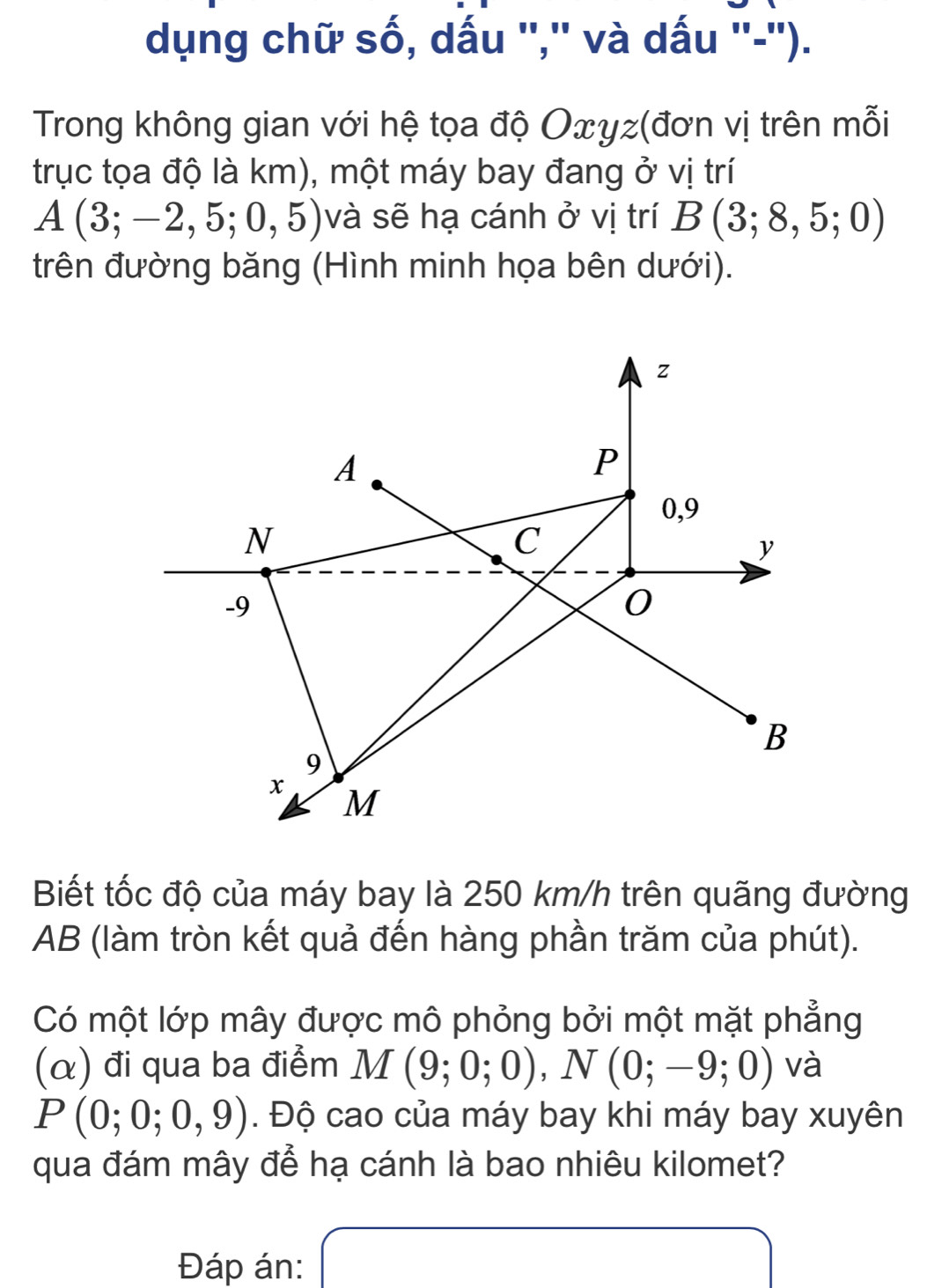 dụng chữ số, dấu '','' và dấu ''-''). 
Trong không gian với hệ tọa độ Oxγz (đơn vị trên mỗi 
trục tọa độ là km), một máy bay đang ở vị trí
A(3;-2,5;0,5) và sẽ hạ cánh ở vị trí B(3;8,5;0)
trên đường băng (Hình minh họa bên dưới). 
Biết tốc độ của máy bay là 250 km/h trên quãng đường
AB (làm tròn kết quả đến hàng phần trăm của phút). 
Có một lớp mây được mô phỏng bởi một mặt phẳng 
(α) đi qua ba điểm M(9;0;0), N(0;-9;0) và
P(0;0;0,9). Độ cao của máy bay khi máy bay xuyên 
qua đám mây để hạ cánh là bao nhiêu kilomet? 
Đáp án: x= □ /□  