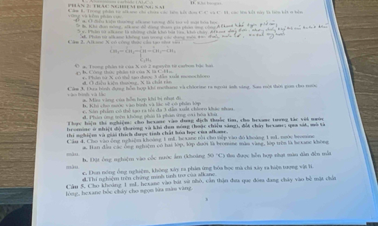 Trọ phần sử sikano chi chứa các tiên kết đơn C-C và C- 11, các lên kết này là liên kết n bên vùng và kêm phẩm cục PHAN 2: THC NGHM DUNG SA
O a. Ở điễu kiện thường alkane tượng đổi trợ về mật bóa học
9 h. Khi đơn sông, alkang đễ đàng tham gia phân ứng cộng
S e, Phân từ alkang là những chất khô bái lừ, khó cháy, đC   m
4 Phần tử alkane không tan trong các đung môi 4 9  
Câ a 2 , A lkane  X  ó  c ông thức củ a tạo n  s^1CH_3-CH_2-CH-CH_2-CH_3
a. Trong phân từ của X có 2 nguyên từ carbom bậc hai
b Công thứu phân từ của X là C-Hs
c. Phân từ X có thể tạo được 3 dẫn xuất monochloro
d. Ở điễu kiến thường, X là chất tân
vào bình và lắc Cầu 3, Đưa bình dụng hỗn hợp khí methane và chlorine ra ngoài ảnh sáng. Sau một thêi gian cho nước
a. Màu vàng của hỗn hợp khí bị nhạt đi
b. Khi cho nước vào bình và lắc sẽ có phân lớp
c. Sân phẩm có thể tạo ra tổi đa 3 dẫn xuất châoro khác nham.
d. Phân ứng trên không phái là phản ứng oxi hóa khử
Thực hiện thí nghiệm: cho hexane vào dung địch thuốc tim, cho hexane tương tác với nước
bromine ở nhiệt độ thường và khi dun nông (hoặc chiếu sáng), đốt cháy hexane; qua sát, mô tả
thí nghiệm và giải thích được tính chất hóa học của alkane.
Câu 4, Cho vào ông nghiệm khoảng 1 mL hexane rồi cho tiếp vào đồ khoảng 1 mL mước bromine
màu a. Ban đầu các ông nghiệm có hai lớp, lớp đưới là bromine màu vàng, lớp trên là hexane không
b. Đật ống nghiệm vào cốc nước ấm (khoảng 50°C) thu được hỗn hợp nhạt màu dân đến mắt
màu c. Dun nóng ổng nghiệm, không xây ra phản ứng hóa học mà chi xây ra hiện tượng vật li.
d.Thí nghiệm trên chứng minh tinh trở của alkane.
Câu 5. Cho khoảng 1 mL hexane vào bát sử nhỏ, cần thận đưa que đóm đang cháy vào bề mặt chất
lòng, hexane bốc cháy cho ngọn lửa màu vàng.