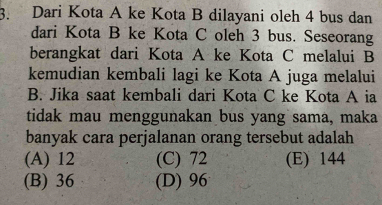 Dari Kota A ke Kota B dilayani oleh 4 bus dan
dari Kota B ke Kota C oleh 3 bus. Seseorang
berangkat dari Kota A ke Kota C melalui B
kemudian kembali lagi ke Kota A juga melalui
B. Jika saat kembali dari Kota C ke Kota A ia
tidak mau menggunakan bus yang sama, maka
banyak cara perjalanan orang tersebut adalah
(A) 12 (C) 72 (E) 144
(B) 36 (D) 96