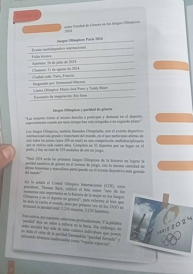 Texto
sobre Paridad de Género en los Juegos Olímpicos
2024
Juegos Olímpicos Paris 2024
Evento multideportivo internacional.
Ficha técnica
Apertura: 26 de julio de 2024
Clausura: 11 de agosto de 2024
Ciudad cede: Paris, Francia.
Inagurado por: Emmanuel Macron
Llama Olímpica: Marie-José Perec y Teddy Riner
Escenario de inaguración: Río Sena
Juegos Olímpicos y paridad de género
*Las mujeres tienen el mismo derecho a participar y destacar en el deporte,
especialmente cuando por tanto tiempo han sido relegadas a un segundo plano'.
Los Juegos Olímpicos, también llamados Olimpíadas, son el evento deportivo
internacional más grande e importante del mundo, en el que participan atletas de
casi todos los países (unos 200 en total) en una competición multidisciplinaria
que se realiza cada cuatro años. Compiten en 32 deportes por un lugar en el
podio, y hay un total de 329 medallas de oro en juego.
*'París 2024 serán los primeros Juegos Olímpicos de la historia en lograr la
paridad numérica de género en el terreno de juego, con la misma cantidad de
atletas femeninas y masculinos participando en el evento deportivo más grande
del mundo”.
Así lo señaló el Comité Olímpico Internacional (COI), cuyo
presidente, Thomas Bach, calificó el hito como "uno de los
momentos más importantes en la historia de la mujer en los Juegos
Olímpicos y en el deporte en general", para referirse al hito que
ha dado la vuelta al mundo, pues por primera vez en los JJOO se
alcanzará la paridad total: 5.250 mujeres, 5.250 hombres.
Esta noticia, por supuesto, emociona profundamente. Y la palabra
"paridad' deja un sabor a euforia en la boca. Sin embargo, en
redes sociales hay más de unos cuántos individuos que ponen
ARIS 2024
en duda el valor de la paridad llamándola 'paridad forzada' y
utilizando términos inadecuados como “regalar espacios”.