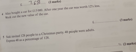 £ 
4 Alice bought a car for £15 000. After one year the car was worth 12% less. 
Work out the new value of the car. 
_ 
(3 marks) 
5 Suki invited 128 people to a Christmas party. 48 people were adults. 
Express 48 as a percentage of 128. 
_
% (2 marks)