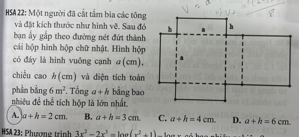 HSA 22: Một người đã cắt tấm bìa các tông
và đặt kích thước như hình vẽ. Sau đó
bạn ấy gấp theo đường nét đứt thành
cái hộp hình hộp chữ nhật. Hình hộp
có đáy là hình vuông cạnh ( cm),
chiều cao h(cm) và diện tích toàn
phần bằng 6m^2. Tổng a+h bằng bao
nhiêu để thể tích hộp là lớn nhất.
A. a+h=2cm. B. a+h=3cm. C. a+h=4cm. D. a+h=6cm. 
HSA 23: Phương trình 3x^2-2x^3=log (x^2+1)-