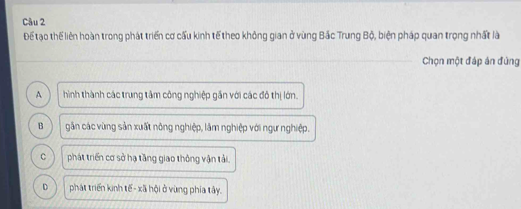 Để tạo thể liên hoàn trong phát triển cơ cấu kinh tế theo không gian ở vùng Bắc Trung Bộ, biện pháp quan trọng nhất là
Chọn một đáp án đủng
A hình thành các trung tâm công nghiệp gắn với các đô thị lớn.
B gần các vùng sản xuất nông nghiệp, lâm nghiệp với ngư nghiệp.
C phát triển cơ sở hạ tầng giao thông vận tải.
D phát triển kinh tế- xã hội ở vùng phía tây.