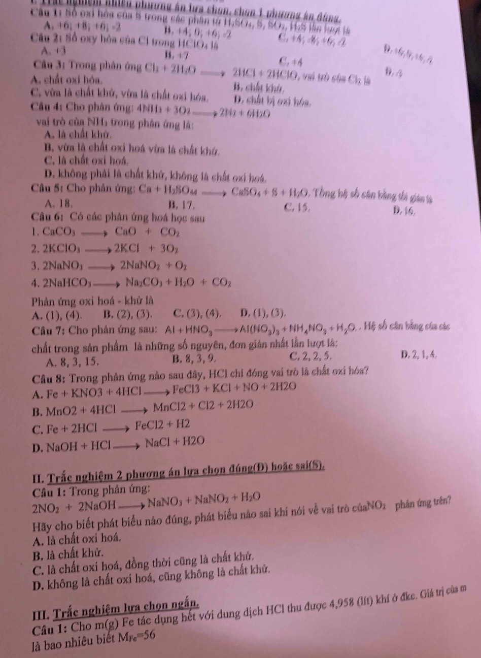 Th nghệm nhiều phương án lựa chon, chan 1 phương án đùng,
Cầu t Số oại hóa của 8 trong các phần từ 1SO4, S, SO1, 17S lần lượi là
A. +6;+8;+6;-2 1 . +4;0;+6;=2 C. +4 M +6 2
Câu 2: Số oxy hóa của Ci trong |C|O_4|
D. 1 (,forall ,+4,-2)
A. +3 1s . +7 C. 44
Câu 3: Trong phân ứng Cl_2+2H_2O_  2HCl+2HClO 1 vai trò của Cl_2
1 4
A. chất oxi hóa. B. chíu khú
C. vừa là chất khử, vừa là chất oxi hóa. D. chấu bị cxí hóa.
Câu 4: Cho phân ứng: 4NH_3+3O_2to 2N_2+6H_2O
vai trò của NHs trong phân ứng là:
A. là chất khở.
B. vừa là chất oxi hoá vừa là chất khứ.
C. là chất oxỉ hoá.
D. không phải là chất khử, không là chất oxi hoá,
Câu 5: Cho phân ứng: Ca+H_2SO id = CaSO_4+S+H_2O : Tổng hệ số cân bằng thi gián là
A. 18. B. 17. C. 15.
D. 16.
Câu 6: Có các phân ứng hoá học sau
1. CaCO_3 CaO+CO_2
2. 2KClO_3 ) 2KCl+3O_2
3. 2NaNO_3 2NaNO_2+O_2
4. 2NaHCO_3 Na_2CO_3+H_2O+CO_2
Phản ứng oxi hoá - khử là
A. (1),(4). B. (2),(3). C, (3), (4). D,. (1),(3),
Câu 7: Cho phản ứng sau: Al+HNO_3to Al(NO_3)_3+NH_4NO_3+H_2O : ,  Hệ số cân bằng của các
chất trong sản phẩm là những số nguyên, đơn giản nhất lần lượt là:
A. 8, 3, 15. B. 8, 3, 9. C. 2, 2,5.
D. 2, 1, 4.
Câu 8: Trong phản ứng nào sau đây, HCl chỉ đóng vai trò là chất oxi hóa?
A. Fe+KNO3+4HClto FeCl3+KCl+NO+2H2O
B. MnO2+4HClto MnCl2+Cl2+2H2O
C. Fe+2HClto FeCl2+H2
D. NaOH+HClto NaCl+H2O. Trắc nghiệm 2 phương án lựa chọn đúng(Đ) hoặc sai(S).
* Câầu 1: Trong phản ứng: NaNO_3+NaNO_2+H_2O
2NO_2+2NaOHto
Hãy cho biết phát biểu nào đúng, phát biểu nào sai khi nói vễ vai trò của NO_2 phân ứng trên?
A. là chất oxi hoá.
B. là chất khử.
C. là chất oxi hoá, đồng thời cũng là chất khử.
D. không là chất oxi hoá, cũng không là chất khử.
II. Trắc nghiệm lựa chọn ngắn.
Cầu 1: Cho m(g) Fe tác dụng hết với dung dịch HCl thu được 4,958 (lít) khí ở đkc. Giá trị của m
là bao nhiêu biết M_Fe=56