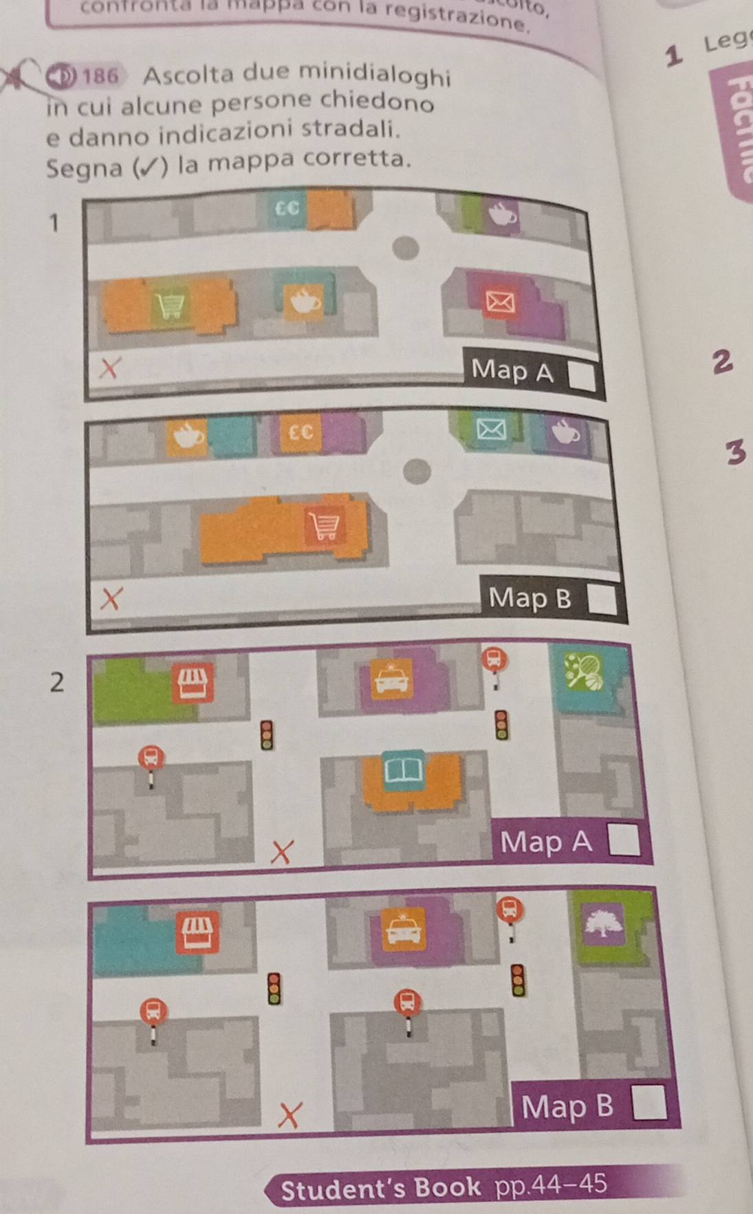 cóíto, 
contronta la mappa con la registrazione. 
1 Leg 
186 Ascolta due minidialoghi 
in cui alcune persone chiedono 
e danno indicazioni stradali. 
Segna (✓ ) la mappa corretta. 
1 
EC 
X Map A 
2 
3 
Student’s Book pp.44-45