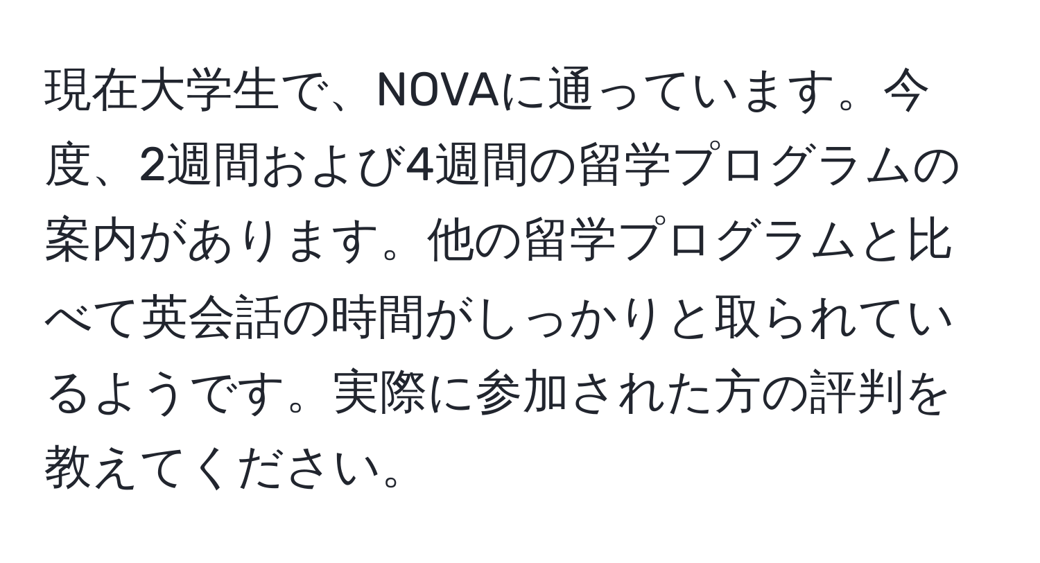 現在大学生で、NOVAに通っています。今度、2週間および4週間の留学プログラムの案内があります。他の留学プログラムと比べて英会話の時間がしっかりと取られているようです。実際に参加された方の評判を教えてください。