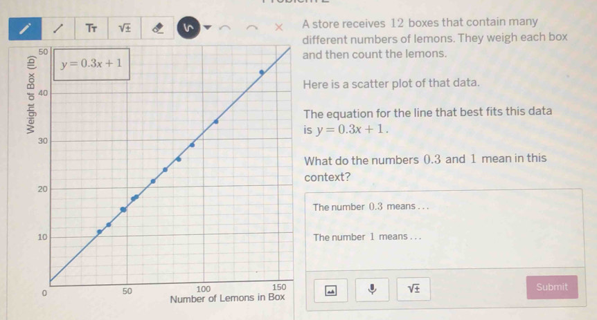 Tr sqrt(± ) × A store receives 12 boxes that contain many
different numbers of lemons. They weigh each box
and then count the lemons.
Here is a scatter plot of that data.
The equation for the line that best fits this data
is y=0.3x+1.
What do the numbers 0.3 and 1 mean in this
context?
The number 0.3 means . . .
The number 1 means . . .
sqrt(± )
Submit