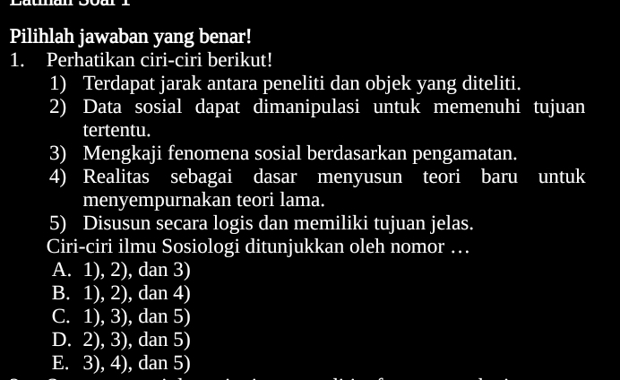 Pilihlah jawaban yang benar!
1. Perhatikan ciri-ciri berikut!
1) Terdapat jarak antara peneliti dan objek yang diteliti.
2) Data sosial dapat dimanipulasi untuk memenuhi tujuan
tertentu.
3) Mengkaji fenomena sosial berdasarkan pengamatan.
4) Realitas sebagai dasar menyusun teori baru untuk
menyempurnakan teori lama.
5) Disusun secara logis dan memiliki tujuan jelas.
Ciri-ciri ilmu Sosiologi ditunjukkan oleh nomor …
A. 1), 2), dan 3)
B. 1), 2), dan 4)
C. 1), 3), dan 5)
D. 2), 3), dan 5)
E. 3), 4), dan 5)