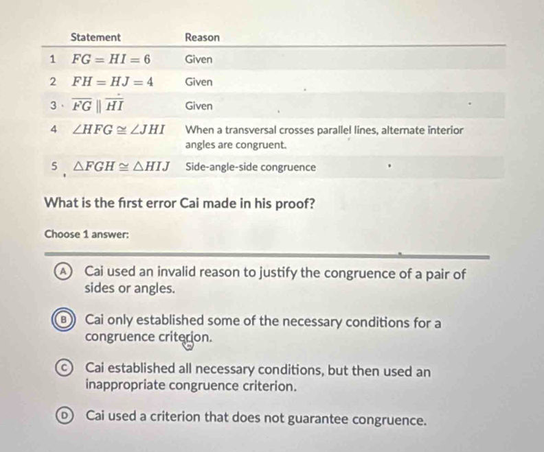 What is the frst error Cai made in his proof?
Choose 1 answer:
A) Cai used an invalid reason to justify the congruence of a pair of
sides or angles.
Cai only established some of the necessary conditions for a
congruence criterion.
c) Cai established all necessary conditions, but then used an
inappropriate congruence criterion.
Cai used a criterion that does not guarantee congruence.