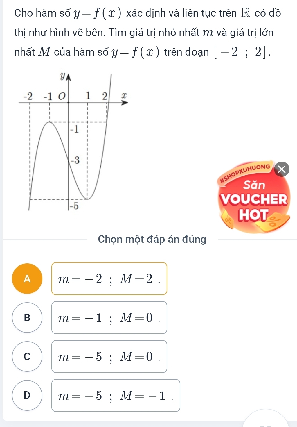 Cho hàm số y=f(x) xác định và liên tục trên R có đồ
thị như hình vẽ bên. Tìm giá trị nhỏ nhất m và giá trị lớn
nhất M của hàm số y=f(x) trên đoạn [-2;2]. 
#SHOPXUHUONG
Săn
VOUCHER
HOT I
Chọn một đáp án đúng
A m=-2; M=2.
B m=-1; M=0.
C m=-5; M=0.
D m=-5; M=-1.