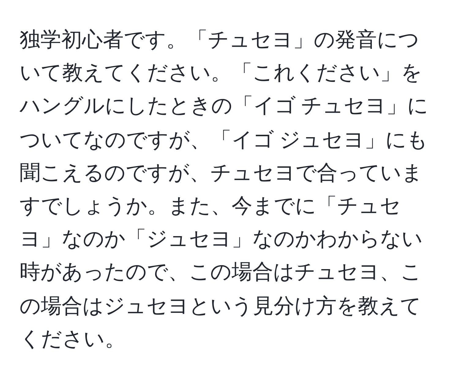 独学初心者です。「チュセヨ」の発音について教えてください。「これください」をハングルにしたときの「イゴ チュセヨ」についてなのですが、「イゴ ジュセヨ」にも聞こえるのですが、チュセヨで合っていますでしょうか。また、今までに「チュセヨ」なのか「ジュセヨ」なのかわからない時があったので、この場合はチュセヨ、この場合はジュセヨという見分け方を教えてください。