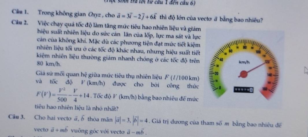 (Tộc sinh tra lới từ cầu 1 đến cầu 6) 
Câu 1. Trong không gian Oxyz , cho vector a=3vector i-2vector j+6vector k thì độ lớn của vectơ # bằng bao nhiêu? 
Câu 2. Việc chạy quá tốc độ làm tăng mức tiêu hao nhiên liệu và giám 
hiệu suất nhiên liệu do sức cản lăn của lốp, lực ma sát và lực 
cản của không khí. Mặc dù các phương tiện đạt mức tiết kiệm 
nhiên liệu tối ưu ở các tốc độ khác nhau, nhưng hiệu suất tiết 
kiệm nhiên liệu thường giám nhanh chóng ở các tốc độ trên
80 km/h. 
Giả sử mối quan hệ giữa mức tiêu thụ nhiên liệu F (//100 km) 
và tốc độ V (km/h) được cho bởi công thức
F(V)= V^2/500 - V/4 +14. Tốc độ V (km/h) bằng bao nhiêu để mức 
tiêu hao nhiên liệu là nhỏ nhất? 
Câu 3. Cho hai vecto vector a,vector b thóa mãn |vector a|=3, |vector b|=4. Giá trị dương của tham số m bằng bao nhiêu để 
vecto vector a+mvector b vuông góc với vecto vector a-mvector b.