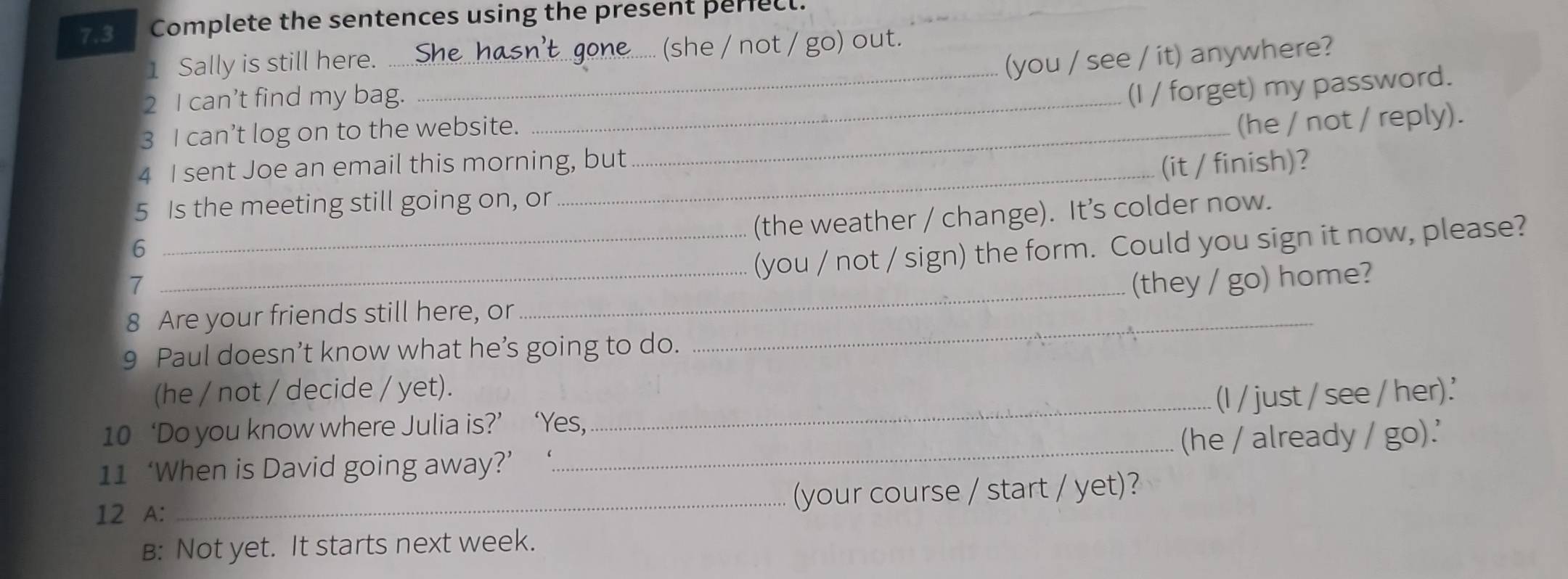 7.3 Complete the sentences using the present periecl. 
1 Sally is still here. _(she / not / go) out. 
(you / see / it) anywhere? 
2 I can’t find my bag._ 
_(I / forget) my password. 
3 I can’t log on to the website._ 
(he / not / reply). 
4 I sent Joe an email this morning, but 
(it / finish)? 
5 Is the meeting still going on, or 
(the weather / change). It’s colder now. 
6 
_ 
_(you / not / sign) the form. Could you sign it now, please? 
7 _(they / go) home? 
8 Are your friends still here, or_ 
9 Paul doesn’t know what he’s going to do. 
(he / not / decide / yet). 
10 ‘Do you know where Julia is?’ ‘Yes,_ (I / just / see / her).' 
11 ‘When is David going away?’ _(he / already / go).' 
12 A: _(your course / start / yet)? 
B: Not yet. It starts next week.