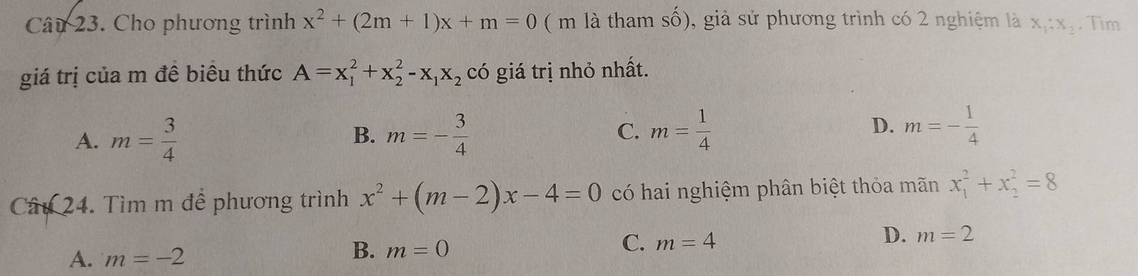 Cho phương trình x^2+(2m+1)x+m=0 ( m là tham số), giả sử phương trình có 2 nghiệm là x_1;x_2. Tim
giá trị của m đề biêu thức A=x_1^(2+x_2^2-x_1)x_2 có giá trị nhỏ nhất.
B.
A. m= 3/4  m=- 3/4 
C. m= 1/4  m=- 1/4 
D.
Câu 24. Tìm m để phương trình x^2+(m-2)x-4=0 có hai nghiệm phân biệt thỏa mãn x_1^2+x_2^2=8
C. m=4
D. m=2
A. m=-2
B. m=0