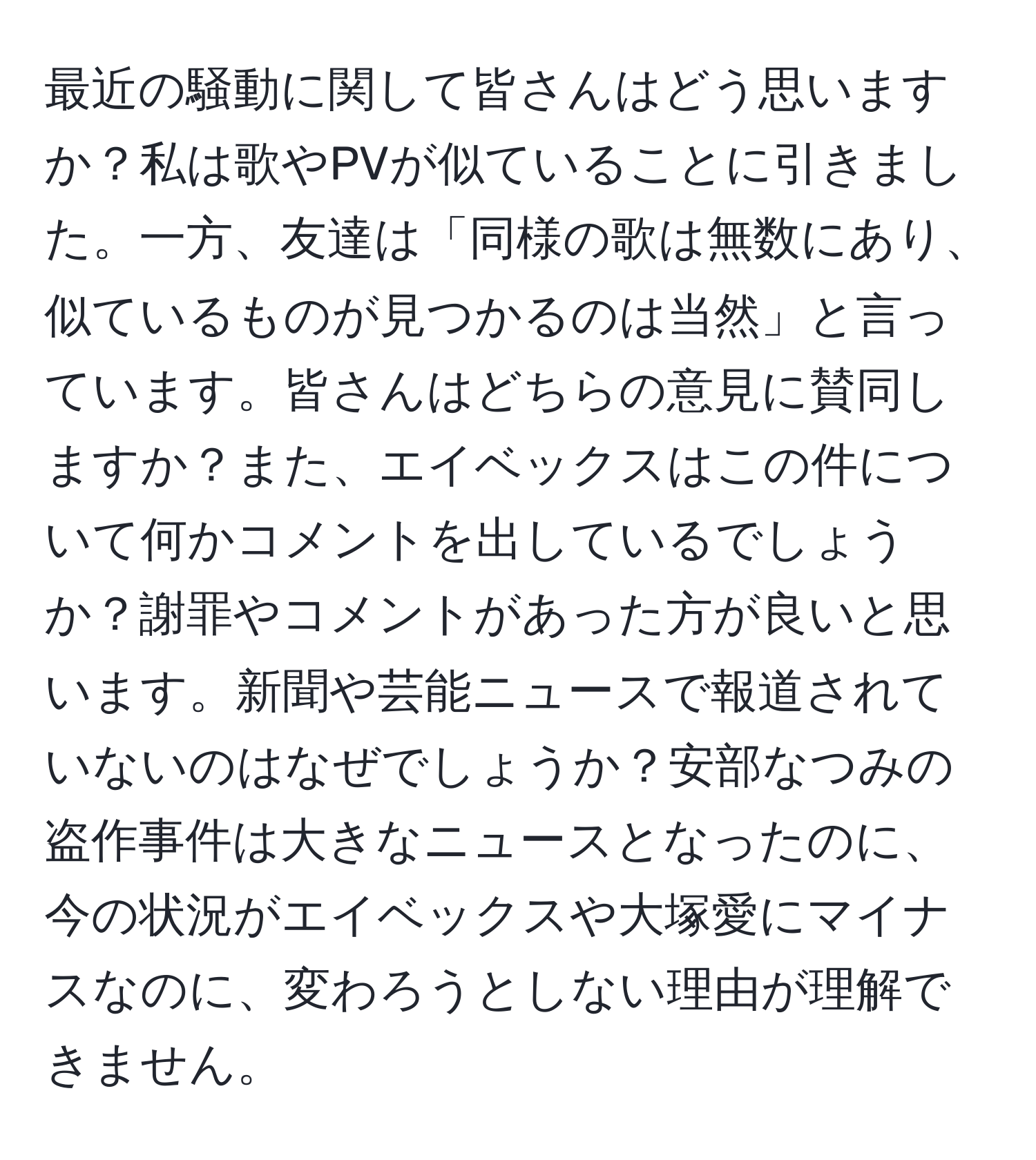 最近の騒動に関して皆さんはどう思いますか？私は歌やPVが似ていることに引きました。一方、友達は「同様の歌は無数にあり、似ているものが見つかるのは当然」と言っています。皆さんはどちらの意見に賛同しますか？また、エイベックスはこの件について何かコメントを出しているでしょうか？謝罪やコメントがあった方が良いと思います。新聞や芸能ニュースで報道されていないのはなぜでしょうか？安部なつみの盗作事件は大きなニュースとなったのに、今の状況がエイベックスや大塚愛にマイナスなのに、変わろうとしない理由が理解できません。