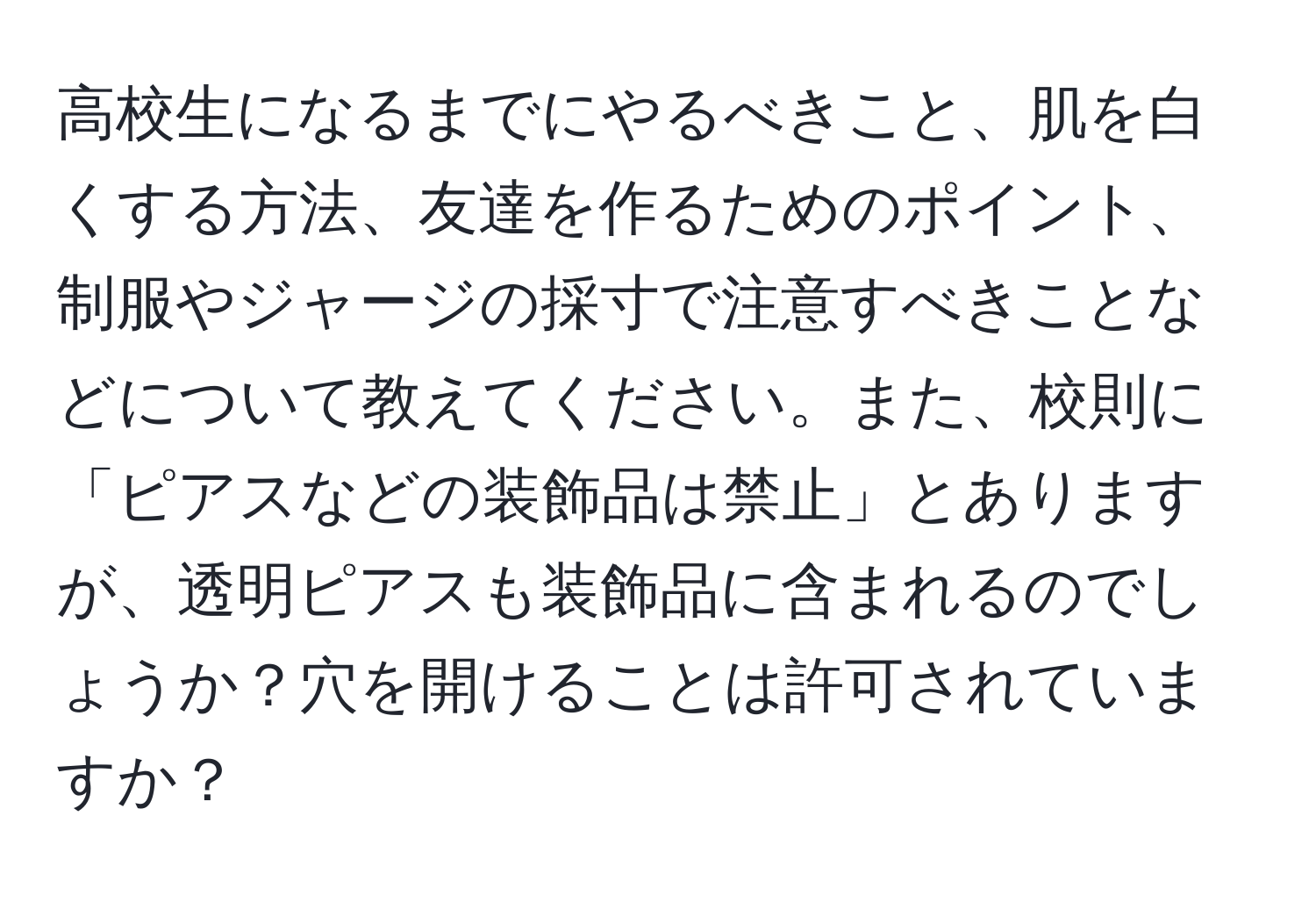 高校生になるまでにやるべきこと、肌を白くする方法、友達を作るためのポイント、制服やジャージの採寸で注意すべきことなどについて教えてください。また、校則に「ピアスなどの装飾品は禁止」とありますが、透明ピアスも装飾品に含まれるのでしょうか？穴を開けることは許可されていますか？