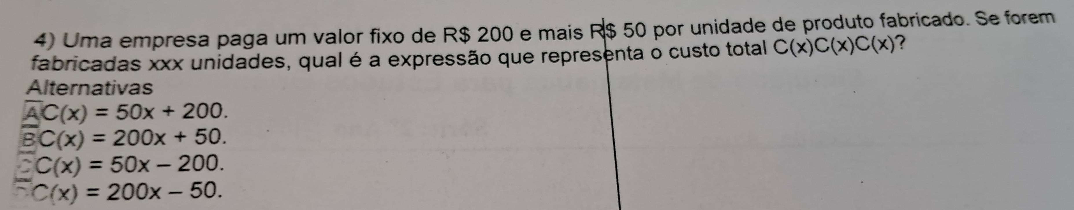 Uma empresa paga um valor fixo de R$ 200 e mais R$ 50 por unidade de produto fabricado. Se forem
fabricadas xxx unidades, qual é a expressão que representa o custo total C(x)C(x)C(x) ?
Alternativas
overline AC(x)=50x+200.
BC(x)=200x+50.
C(x)=50x-200.
C(x)=200x-50.