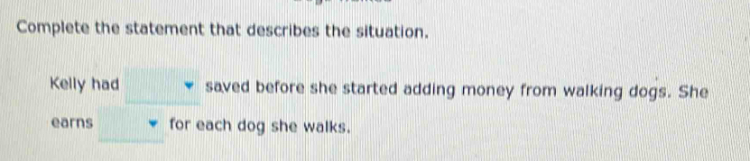 Complete the statement that describes the situation. 
Kelly had saved before she started adding money from walking dogs. She 
earns for each dog she walks.