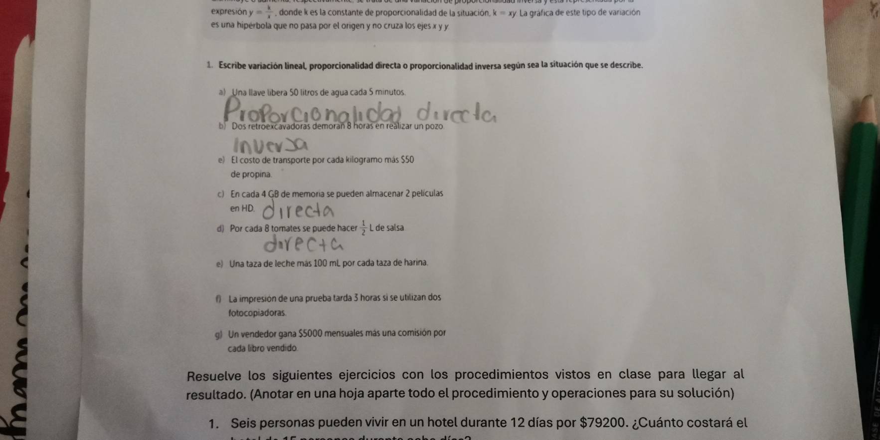 expresión y= k/x  , donde k es la constante de proporcionalidad de la situación, k=xy * La gráfica de este tipo de variación 
es una hipérbola que no pasa por el origen y no cruza los ejes x y y
1. Escribe variación lineal, proporcionalidad directa o proporcionalidad inversa según sea la situación que se describe. 
a) Una llave libera 50 litros de agua cada 5 minutos. 
b) Dos retroexcavadoras demorañ 8 horas en realizar un pozo 
e) El costo de transporte por cada kilogramo más $50
de propina 
c) En cada 4 GB de memoria se pueden almacenar 2 películas 
en HD. 
d) Por cada 8 tomates se puede hacer  1/2  L de salsa 
e) Una taza de leche más 100 mL por cada taza de harina. 
La impresión de una prueba tarda 3 horas si se utilizan dos 
fotocopiadoras. 
g) Un vendedor gana $5000 mensuales más una comisión por 
cada libro vendido 
Resuelve los siguientes ejercicios con los procedimientos vistos en clase para llegar al 
resultado. (Anotar en una hoja aparte todo el procedimiento y operaciones para su solución) 
1. Seis personas pueden vivir en un hotel durante 12 días por $79200. ¿Cuánto costará el