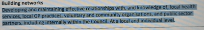 Building networks 
Developing and maintaining effective relationships with, and knowledge of, local health 
services, local GP practices, voluntary and community organisations, and public sector 
partners, including internally within the Council. At a local and individual level.