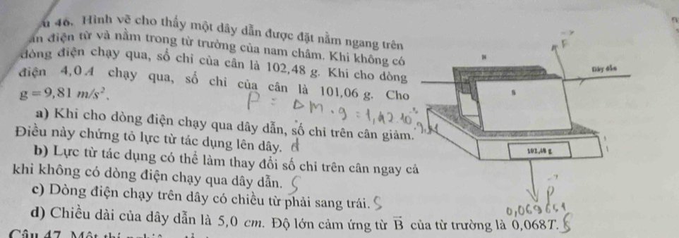 46, Hình vẽ cho thấy một dây dẫn được đặt nằm ngang trên
an điện từ và nằm trong từ trưởng của nam châm. Khi không có
đòng điện chạy qua, số chỉ của cân là 102, 48 g. Khi cho dòng
điện 4, 0.4 chạy qua, số chỉ của cân là 101,06 g. Cho
g=9,81m/s^2.
a) Khi cho dòng điện chạy qua dây dẫn, số chỉ trên cân giảm
Điều này chứng tỏ lực từ tác dụng lên dây, đ
b) Lực từ tác dụng có thể làm thay đổi số chỉ trên cân ngay 
khi không có dòng điện chạy qua dây dẫn.
c) Dòng điện chạy trên dây có chiều từ phải sang trái.
d) Chiều dài của dây dẫn là 5,0 cm. Độ lớn cảm ứng từ vector B
Câu 47