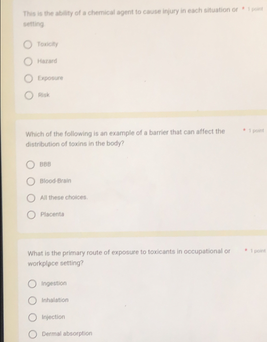 This is the ability of a chemical agent to cause injury in each situation or * 1 point
setting.
Toxicity
Hazard
Exposure
Risk
Which of the following is an example of a barrier that can affect the * 1 point
distribution of toxins in the body?
BBB
Blood-Brain
All these choices.
Placenta
What is the primary route of exposure to toxicants in occupational or 1 point
workplace setting?
Ingestion
Inhalation
Injection
Dermal absorption