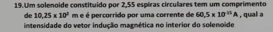 Um solenoide constituído por 2,55 espiras circulares tem um comprimento 
de 10,25* 10^2 m é é percorrido por uma corrente de 60,5* 10^(-15)A , qual a 
intensidade do vetor indução magnética no interior do solenoide