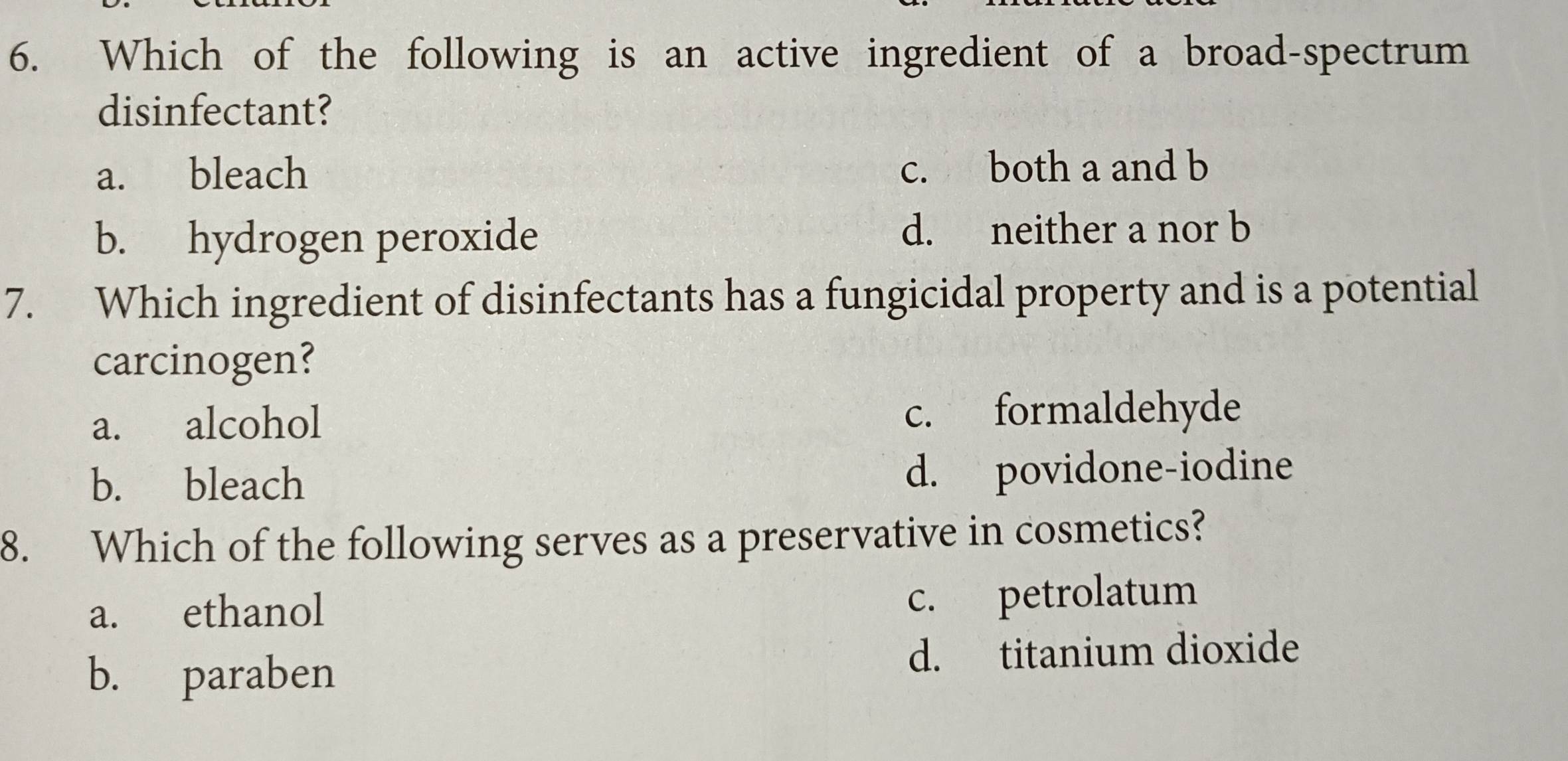 Which of the following is an active ingredient of a broad-spectrum
disinfectant?
a. bleach c. both a and b
b. hydrogen peroxide d. neither a nor b
7. Which ingredient of disinfectants has a fungicidal property and is a potential
carcinogen?
a. alcohol c. formaldehyde
b. bleach d. povidone-iodine
8. Which of the following serves as a preservative in cosmetics?
a. ethanol c. petrolatum
b. paraben d. titanium dioxide