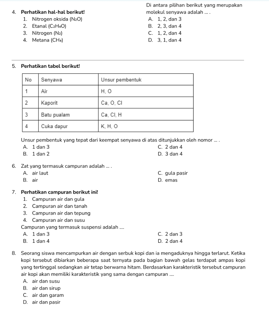 Di antara pilihan berikut yang merupakan
4. Perhatikan hal-hal berikut! molekul senyawa adalah ... .
1. Nitrogen oksida (N_2O) A. 1, 2, dan 3
2. Etanal (C_2H_4O) B. 2, 3, dan 4
3. Nitrogen (N₂) C. 1, 2, dan 4
4. Metana ( CH_4) D. 3, 1, dan 4
5. Perhatikan tabel berikut!
Unsur pembentuk yang tepat dari keempat senyawa di atas ditunjukkan oleh nomor ... .
A. 1 dan 3 C. 2 dan 4
B. 1 dan 2 D. 3 dan 4
6. Zat yang termasuk campuran adalah ... .
A. air laut C. gula pasir
B. air D. emas
7. Perhatikan campuran berikut ini!
1. Campuran air dan gula
2. Campuran air dan tanah
3. Campuran air dan tepung
4. Campuran air dan susu
Campuran yang termasuk suspensi adalah ....
A. 1 dan 3 C. 2 dan 3
B. 1 dan 4 D. 2 dan 4
8. Seorang siswa mencampurkan air dengan serbuk kopi dan ia mengaduknya hingga terlarut. Ketika
kopi tersebut dibiarkan beberapa saat ternyata pada bagian bawah gelas terdapat ampas kopi
yang tertinggal sedangkan air tetap berwarna hitam. Berdasarkan karakteristik tersebut campuran
air kopi akan memiliki karakteristik yang sama dengan campuran ....
A. air dan susu
B. air dan sirup
C. air dan garam
D. air dan pasir