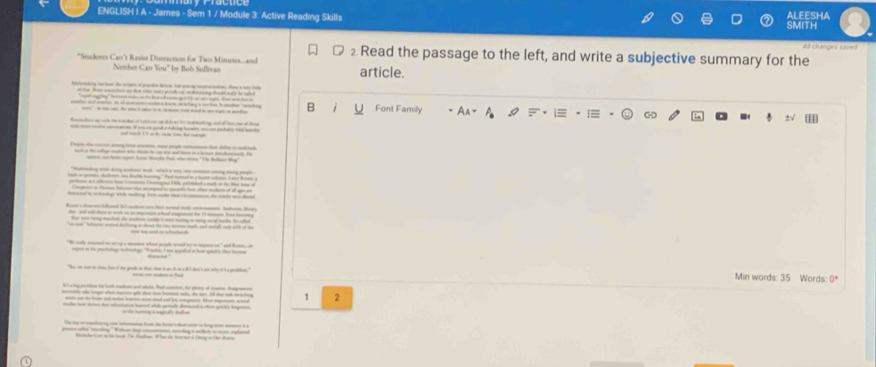 ENGLISH I A - James - Sem 1 / Module 3: Active Reading Skills SMITH aleesha
All changes saved
*Students Can't Resist Distraction for Two Minutes.....and
⊥ Read the passage to the left, and write a subjective summary for the
Neither Can You" by Bob Sullivan article.
batonaking to howr the siges of popale deoe, har saong noceatenes, thae a wy has
of ther from mucton ay toe whs wary pol of wmsicy shoold waly be sled
B i y Font Family
Roches a oh the eacder of can io c dk gs b mdading and oll has one of tee
Drgm the cen amg hem wasm, mne pople comen dais dter to malead
annt com bern espan Arto Masplo Paal, wha artos ''The Beikas Br'
*Matmang vil dg _ah wk wich w -  — -h
bah i gem, dolo t Rol kong." Ped moned in s mm hn Lare Ronh 
potonn at Caltonma lan Uos Denngues Hilh, pubitiled a mads so the her nase of
Compen i Heman Betue tor stemped to quets hn ofas maden of all agis an
decaced by tckecdage whk seching. Ton aade shed cocomnan, the take ws damd
Rann'vsursn lhand 33 madon on t mrnd and a ha. Her
dn and ald tham to wook on as impoon whad amgmn for 11 unon. Fr knoeg
they was teing wached, the endeon colde't mas raring at wing w if tode he albel
"anted," beame mand delng a dne de ra m mack, ad aml, at wit of de
"We wally amuned ws as up a atunnos whane people wreld my to tegess on," and Romen, an
mpr in the phulig mhontage "Frankis I was appated ao hame quack ly shey h
"Be, we not on cloe ten of my grade to that choe i an A ot a 8I doen's ws why it's a grodsen," Min words: 35 Words: 0^*
it'sa bog prokdne to lauth sukene and atele. Bad comen, for plcory of muome Andgraon
rile te longar wan harors qên pht tme hermn tdo, de vern. Ad that sanh metelatng 2
wo an te h and mkat kators mes ad and lw cpee bow impornon, wo 
madn ham seren tat inlumation horrl whae partally distruced in otten quickly horgeen
The ler a caeing one intation foo te heair's ceat ae os lng nm momery a a