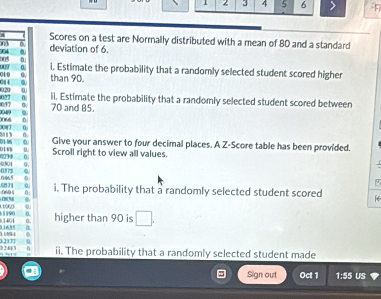 1 2 3 4 5 6 > 
( Scores on a test are Normally distributed with a mean of 80 and a standard
03 0
004 0 deviation of 6.
0
007 0 i, Estimate the probability that a randomly selected student scored higher
010 0.
014 0 than 90.
020 0
027 0 ii. Estimate the probability that a randomly selected student scored between
037
0049 0. 70 and 85.
0066
0087 00
011 3 0
0146 0. Give your answer to four decimal places. A Z-Score table has been provided.
0188 0. Scroll right to view all values.
0239 0.
0301 0.
0375 0
0165
0571 0.
0694 0 i. The probability that a randomly selected student scored
0838 0
K
10s 0
1190 0.
1401 0. higher than 90 is _ 
01635
11894 0
02177 0
0.2443 D. ii. The probability that a randomly selected student made
4 % 1
Sign out Oct 1 1:55 US