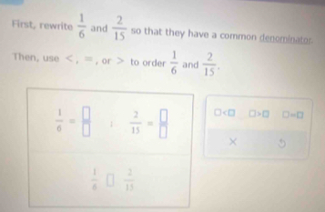 First, rewrite  1/6  and  2/15  so that they have a common denominator
Then, use < , = , or > to order  1/6  and  2/15 .
□ □ >□ □ =□
× 5